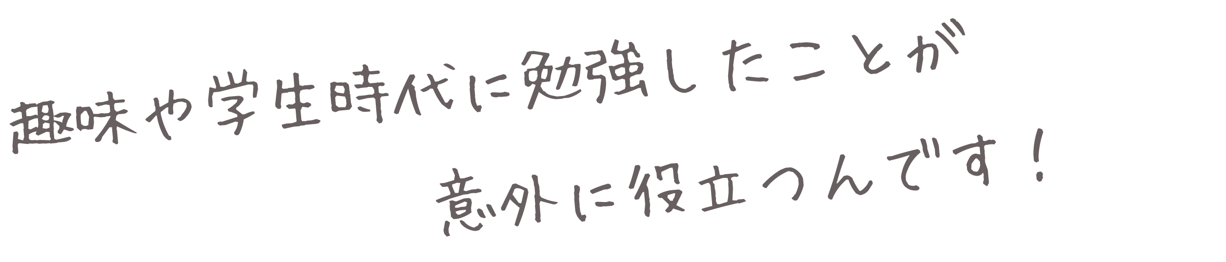 趣味や学生時代に勉強したことが意外に役立つんです！